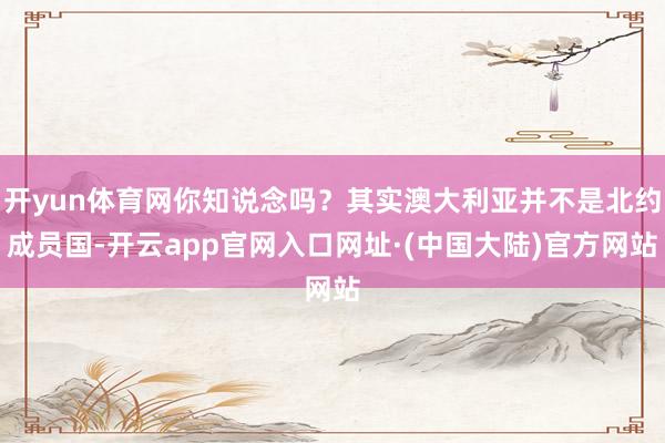 开yun体育网你知说念吗？其实澳大利亚并不是北约成员国-开云app官网入口网址·(中国大陆)官方网站