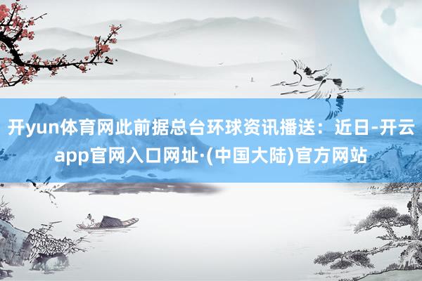 开yun体育网此前据总台环球资讯播送：近日-开云app官网入口网址·(中国大陆)官方网站