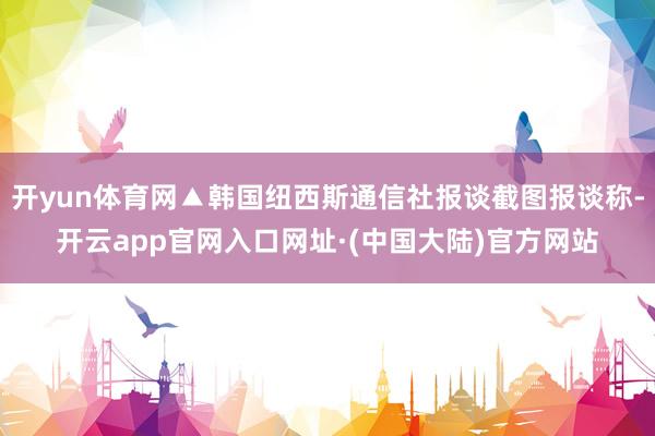 开yun体育网▲韩国纽西斯通信社报谈截图报谈称-开云app官网入口网址·(中国大陆)官方网站