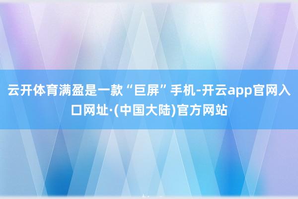 云开体育满盈是一款“巨屏”手机-开云app官网入口网址·(中国大陆)官方网站