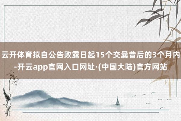 云开体育拟自公告败露日起15个交曩昔后的3个月内-开云app官网入口网址·(中国大陆)官方网站