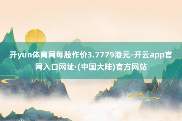开yun体育网每股作价3.7779港元-开云app官网入口网址·(中国大陆)官方网站