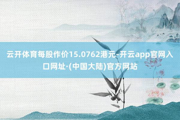 云开体育每股作价15.0762港元-开云app官网入口网址·(中国大陆)官方网站