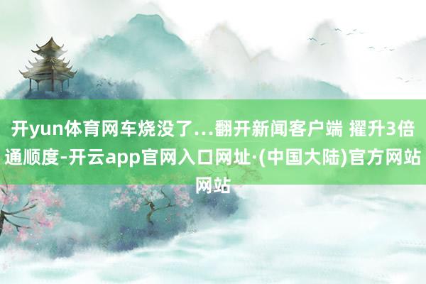 开yun体育网车烧没了…翻开新闻客户端 擢升3倍通顺度-开云app官网入口网址·(中国大陆)官方网站