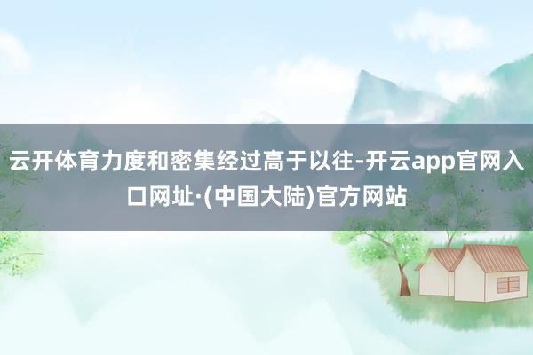 云开体育力度和密集经过高于以往-开云app官网入口网址·(中国大陆)官方网站