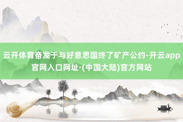 云开体育奋发于与好意思国终了矿产公约-开云app官网入口网址·(中国大陆)官方网站