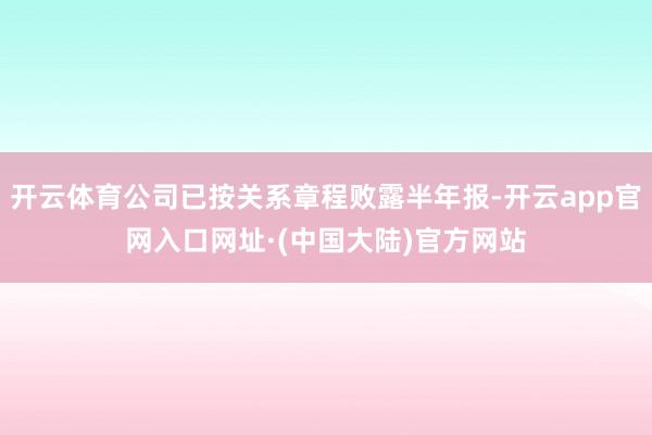 开云体育公司已按关系章程败露半年报-开云app官网入口网址·(中国大陆)官方网站