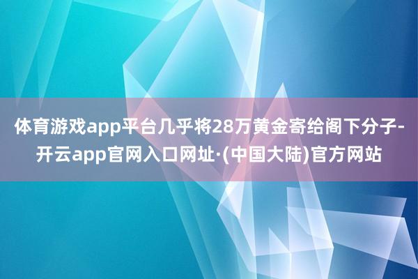体育游戏app平台几乎将28万黄金寄给阁下分子-开云app官网入口网址·(中国大陆)官方网站