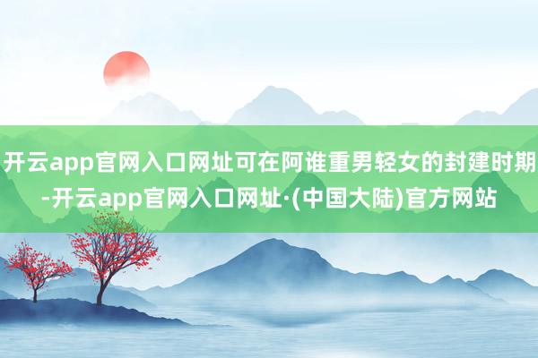 开云app官网入口网址可在阿谁重男轻女的封建时期-开云app官网入口网址·(中国大陆)官方网站