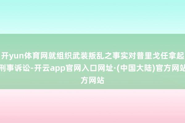 开yun体育网就组织武装叛乱之事实对普里戈任拿起刑事诉讼-开云app官网入口网址·(中国大陆)官方网站