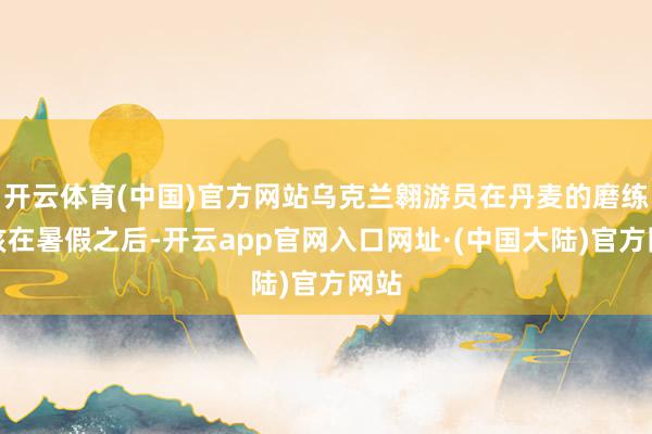 开云体育(中国)官方网站乌克兰翱游员在丹麦的磨练应该在暑假之后-开云app官网入口网址·(中国大陆)官方网站