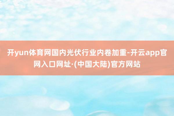 开yun体育网国内光伏行业内卷加重-开云app官网入口网址·(中国大陆)官方网站